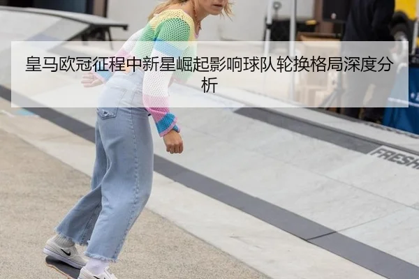 皇马欧冠征程中新星崛起影响球队轮换格局深度分析